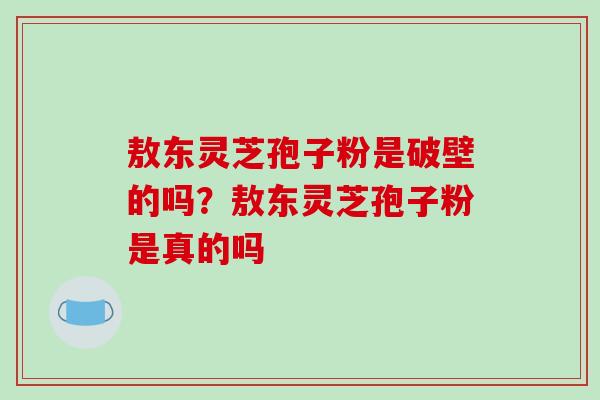 敖东灵芝孢子粉是破壁的吗?敖东灵芝孢子粉是真的吗
