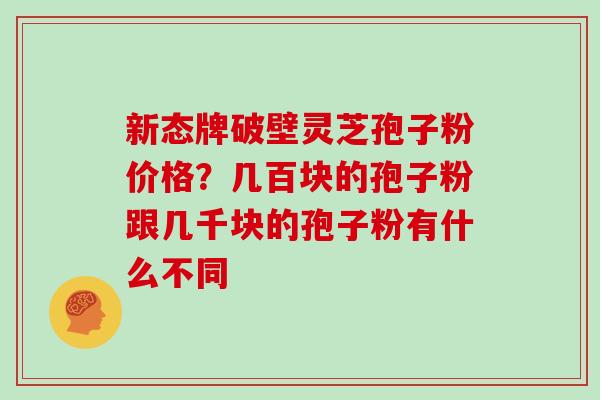新态牌破壁灵芝孢子粉价格?几百块的孢子粉跟几千块的孢子粉有什么不同