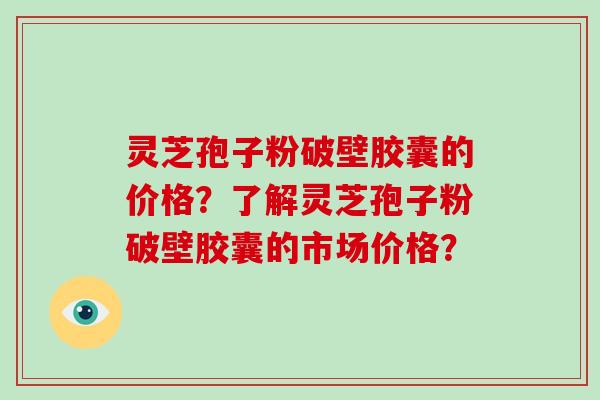 灵芝孢子粉破壁胶囊的价格?了解灵芝孢子粉破壁胶囊的市场价格?