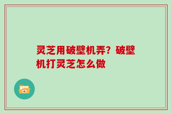 灵芝用破壁机弄？破壁机打灵芝怎么做