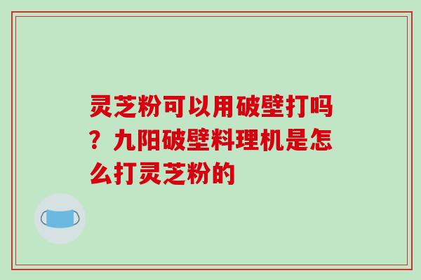 灵芝粉可以用破壁打吗？九阳破壁料理机是怎么打灵芝粉的