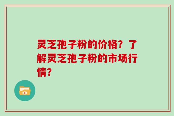 灵芝孢子粉的价格?了解灵芝孢子粉的市场行情?