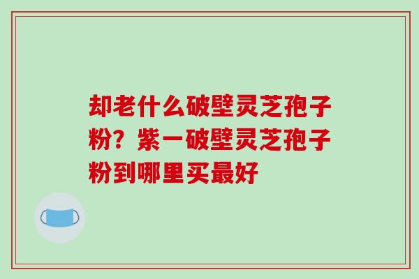 却老什么破壁灵芝孢子粉？紫一破壁灵芝孢子粉到哪里买最好