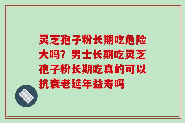 灵芝孢子粉长期吃危险大吗?男士长期吃灵芝孢子粉长期吃真的可以抗衰老延年益寿吗
