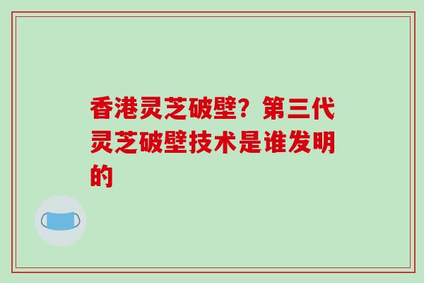 香港灵芝破壁？第三代灵芝破壁技术是谁发明的