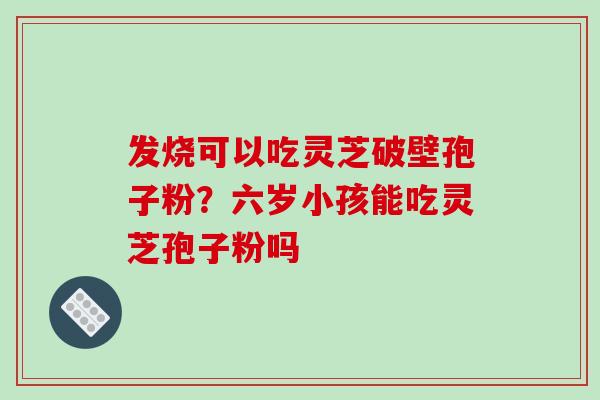 发烧可以吃灵芝破壁孢子粉？六岁小孩能吃灵芝孢子粉吗
