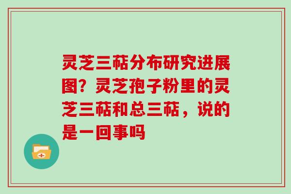 灵芝三萜分布研究进展图?灵芝孢子粉里的灵芝三萜和总三萜,说的是一回事吗