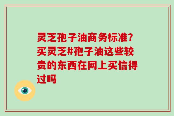 灵芝孢子油商务标准？买灵芝#孢子油这些较贵的东西在网上买信得过吗