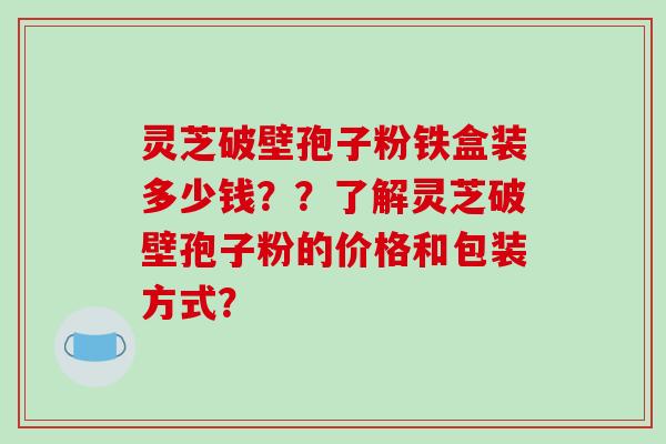 灵芝破壁孢子粉铁盒装多少钱??了解灵芝破壁孢子粉的价格和包装方式?