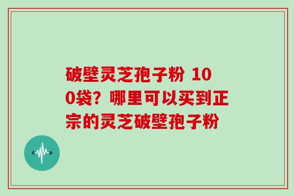 破壁灵芝孢子粉 100袋?哪里可以买到正宗的灵芝破壁孢子粉