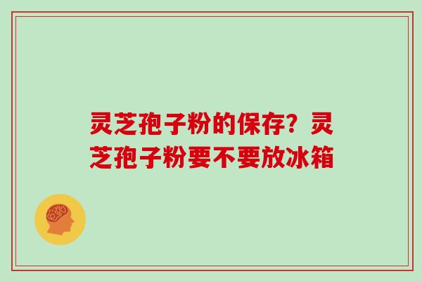 灵芝孢子粉的保存?灵芝孢子粉要不要放冰箱