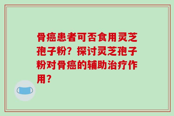 骨癌患者可否食用灵芝孢子粉?探讨灵芝孢子粉对骨癌的辅助治疗作用?