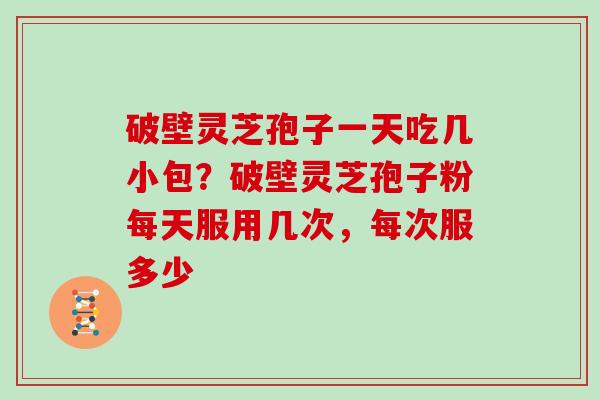 破壁灵芝孢子一天吃几小包?破壁灵芝孢子粉每天服用几次,每次服多少