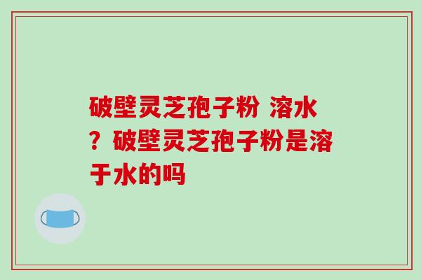 破壁灵芝孢子粉 溶水？破壁灵芝孢子粉是溶于水的吗
