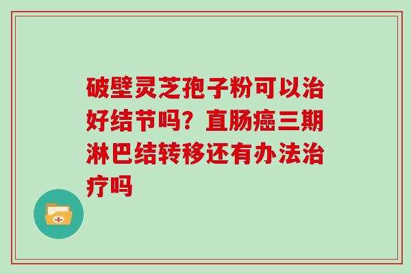 破壁灵芝孢子粉可以治好结节吗?直肠癌三期淋巴结转移还有办法治疗吗