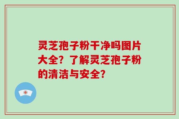 灵芝孢子粉干净吗图片大全？了解灵芝孢子粉的清洁与安全？