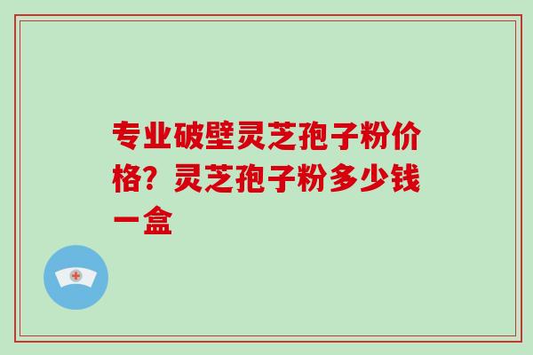 专业破壁灵芝孢子粉价格？灵芝孢子粉多少钱一盒