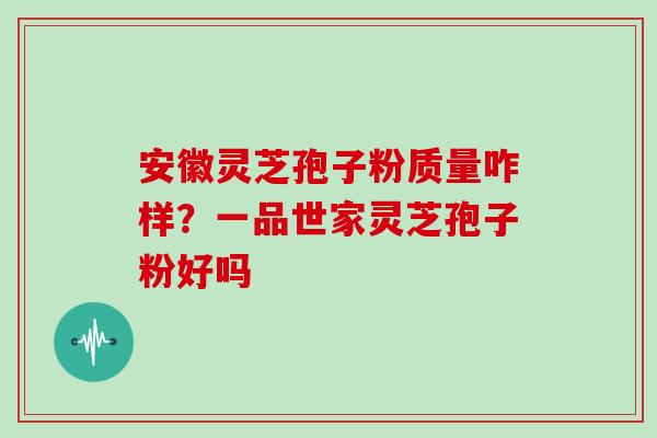 安徽灵芝孢子粉质量咋样?一品世家灵芝孢子粉好吗