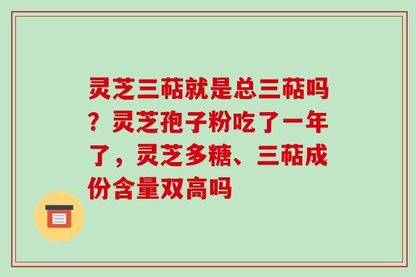 灵芝三萜就是总三萜吗?灵芝孢子粉吃了一年了,灵芝多糖、三萜成份含量双高吗