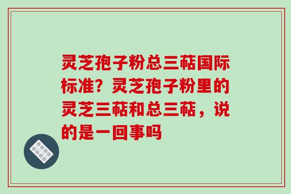 灵芝孢子粉总三萜国际标准？灵芝孢子粉里的灵芝三萜和总三萜，说的是一回事吗