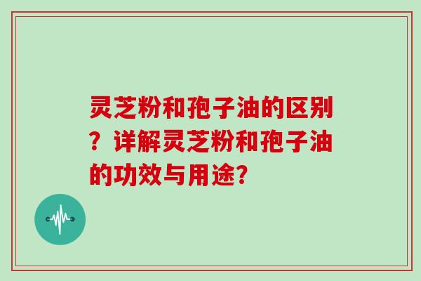 灵芝粉和孢子油的区别?详解灵芝粉和孢子油的功效与用途?