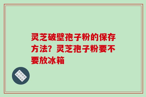 灵芝破壁孢子粉的保存方法?灵芝孢子粉要不要放冰箱