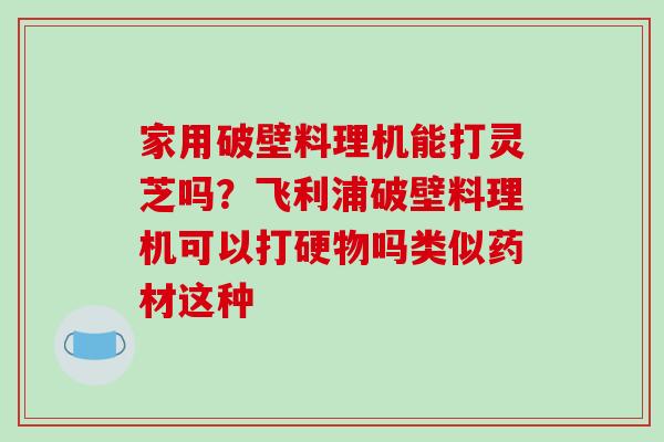 家用破壁料理机能打灵芝吗?飞利浦破壁料理机可以打硬物吗类似药材这种