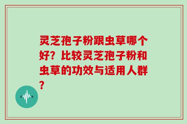 灵芝孢子粉跟虫草哪个好?比较灵芝孢子粉和虫草的功效与适用人群?