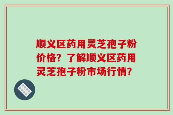 顺义区药用灵芝孢子粉价格?了解顺义区药用灵芝孢子粉市场行情?