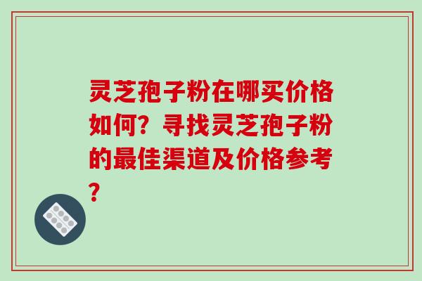 灵芝孢子粉在哪买价格如何?寻找灵芝孢子粉的最佳渠道及价格参考?