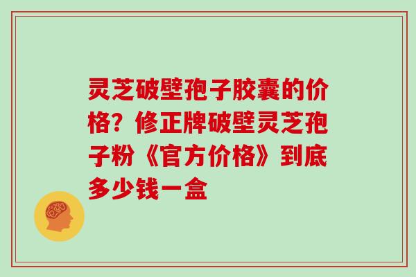 灵芝破壁孢子胶囊的价格？修正牌破壁灵芝孢子粉《官方价格》到底多少钱一盒