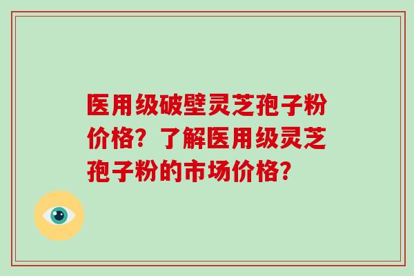 医用级破壁灵芝孢子粉价格?了解医用级灵芝孢子粉的市场价格?
