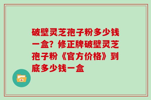 破壁灵芝孢子粉多少钱一盒？修正牌破壁灵芝孢子粉《官方价格》到底多少钱一盒