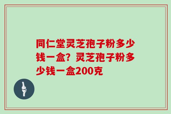 同仁堂灵芝孢子粉多少钱一盒?灵芝孢子粉多少钱一盒200克