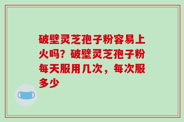 破壁灵芝孢子粉容易上火吗？破壁灵芝孢子粉每天服用几次，每次服多少