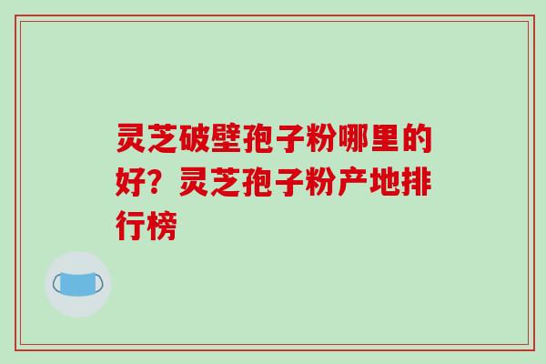 灵芝破壁孢子粉哪里的好?灵芝孢子粉产地排行榜