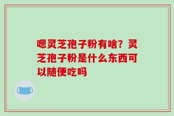 嗯灵芝孢子粉有啥？灵芝孢子粉是什么东西可以随便吃吗