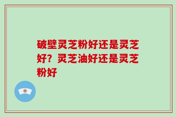 破壁灵芝粉好还是灵芝好?灵芝油好还是灵芝粉好