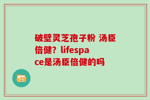 破壁灵芝孢子粉 汤臣倍健?lifespace是汤臣倍健的吗