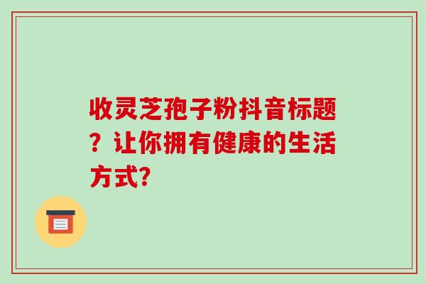 收灵芝孢子粉抖音标题?让你拥有健康的生活方式?