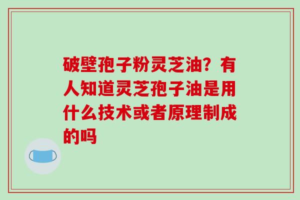 破壁孢子粉灵芝油？有人知道灵芝孢子油是用什么技术或者原理制成的吗