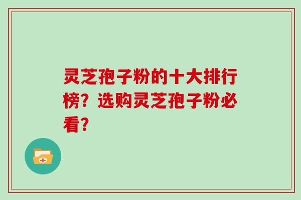 灵芝孢子粉的十大排行榜？选购灵芝孢子粉必看？