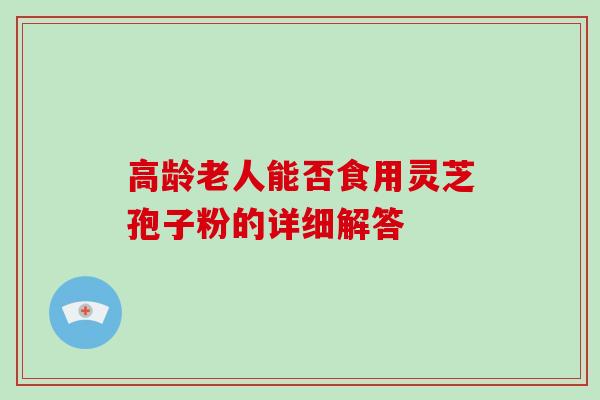 高龄老人能否食用灵芝孢子粉的详细解答