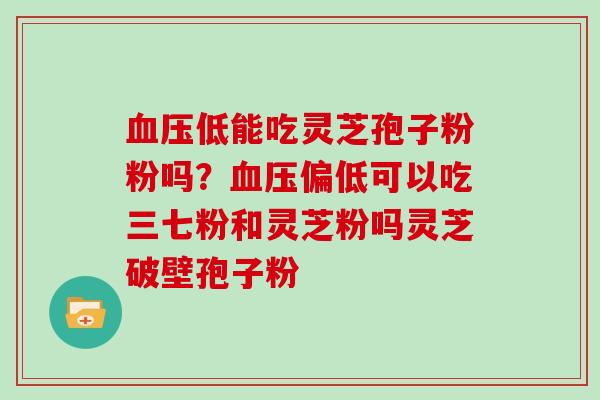 血压低能吃灵芝孢子粉粉吗？血压偏低可以吃三七粉和灵芝粉吗灵芝破壁孢子粉