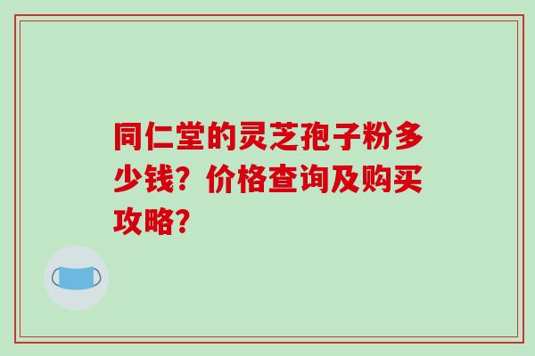 同仁堂的灵芝孢子粉多少钱?价格查询及购买攻略?