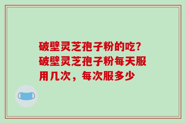 破壁灵芝孢子粉的吃？破壁灵芝孢子粉每天服用几次，每次服多少