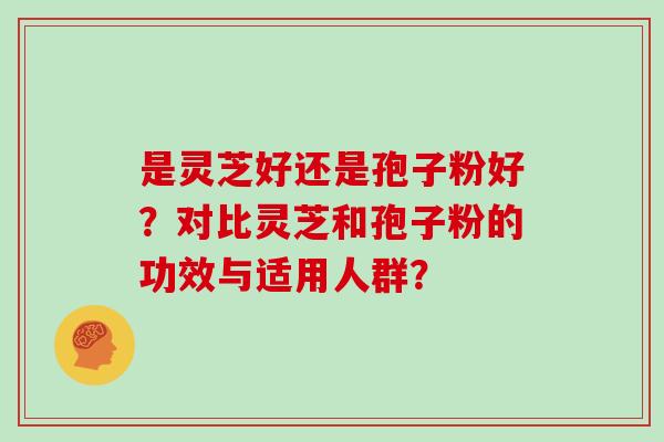 是灵芝好还是孢子粉好？对比灵芝和孢子粉的功效与适用人群？