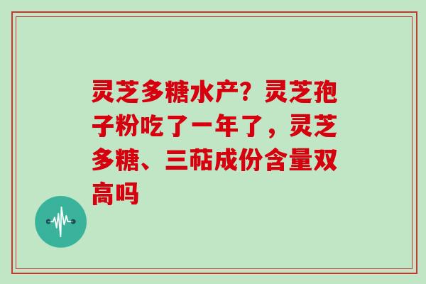 灵芝多糖水产?灵芝孢子粉吃了一年了,灵芝多糖、三萜成份含量双高吗
