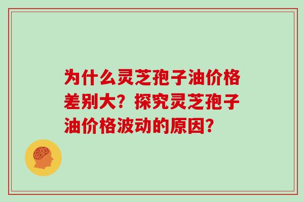 为什么灵芝孢子油价格差别大?探究灵芝孢子油价格波动的原因?