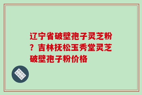 辽宁省破壁孢子灵芝粉?吉林抚松玉秀堂灵芝破壁孢子粉价格